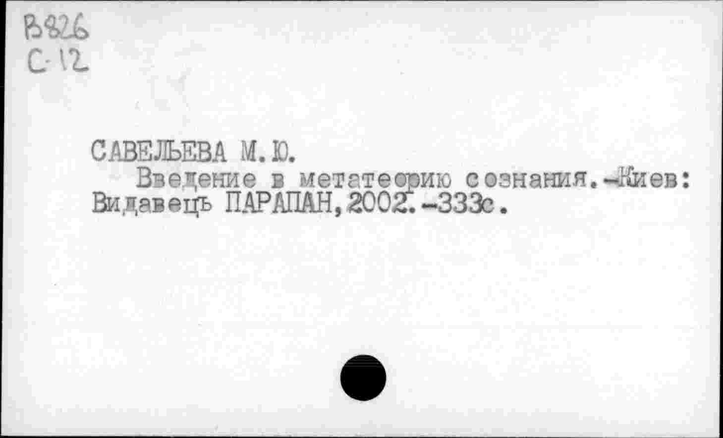 ﻿С1г
САВЕЛЬЕВА М.Ю.
Введение в метатеорию сознания.-Виев:
Видавець ПАРАЛАН,2002.-333с.